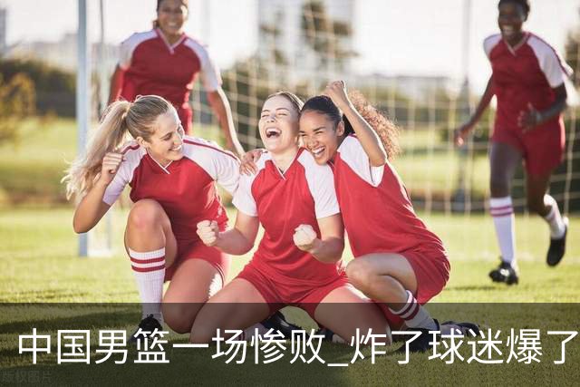 中国男篮一场惨败 炸了球迷爆了热搜，而更可怕的 或许是无缘世界杯