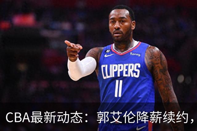 CBA最新动态：郭艾伦降薪续约，弗格完全签约，青岛抛售国手后卫