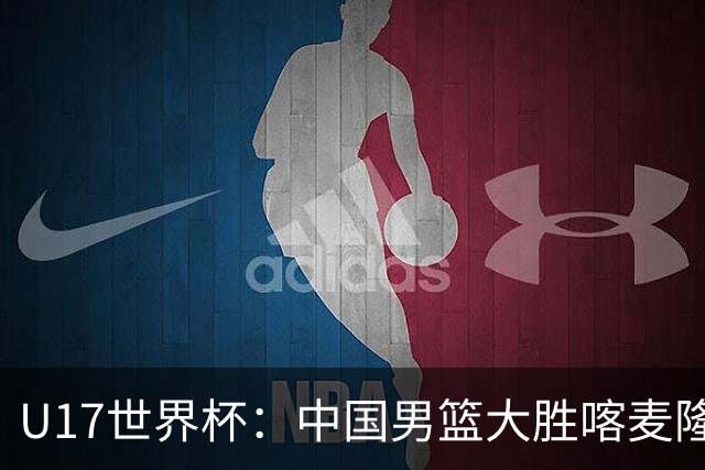 U17世界杯：中国男篮大胜喀麦隆 张懿赵杰23+6张子一17+7